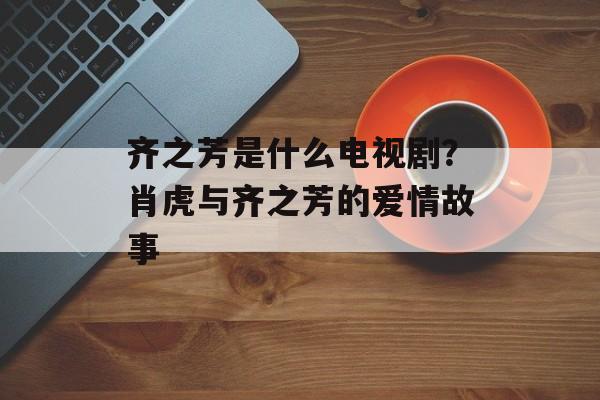 齐之芳是什么电视剧？肖虎与齐之芳的爱情故事-第1张图片-