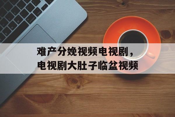 难产分娩视频电视剧，电视剧大肚子临盆视频-第1张图片-