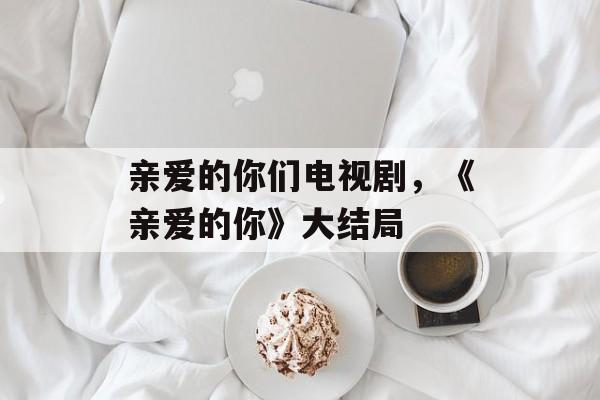 亲爱的你们电视剧，《亲爱的你》大结局-第1张图片-
