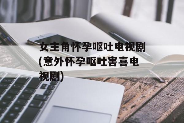 女主角怀孕呕吐电视剧(意外怀孕呕吐害喜电视剧)-第1张图片-