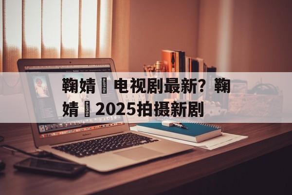 鞠婧祎电视剧最新？鞠婧祎2025拍摄新剧-第1张图片-