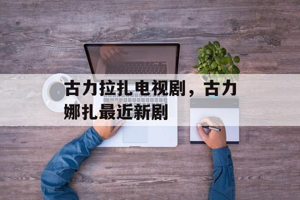 古力拉扎电视剧，古力娜扎最近新剧-第1张图片-