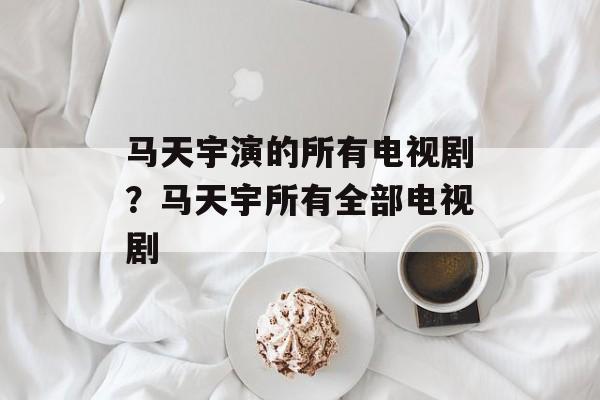 马天宇演的所有电视剧？马天宇所有全部电视剧-第1张图片-
