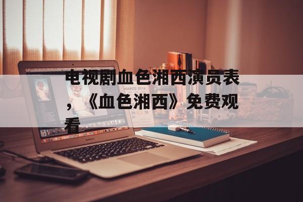 电视剧血色湘西演员表，《血色湘西》免费观看-第1张图片-