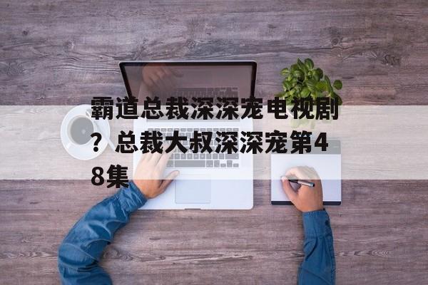 霸道总裁深深宠电视剧？总裁大叔深深宠第48集-第1张图片-