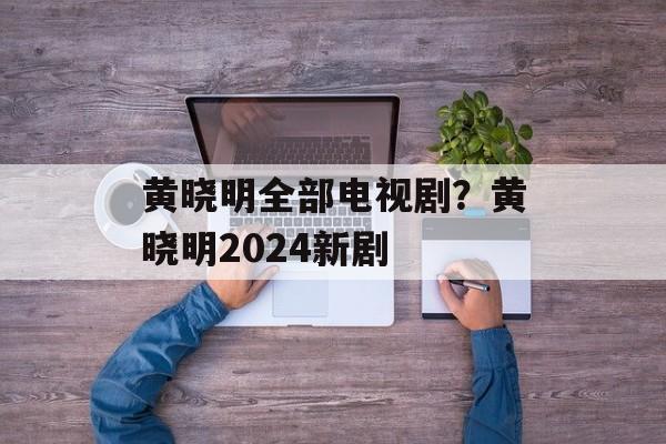 黄晓明全部电视剧？黄晓明2024新剧-第1张图片-