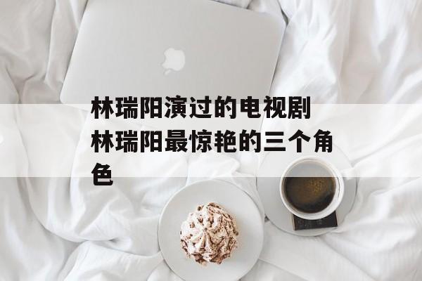 林瑞阳演过的电视剧 林瑞阳最惊艳的三个角色-第1张图片-