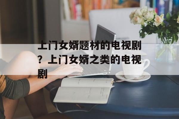 上门女婿题材的电视剧？上门女婿之类的电视剧-第1张图片-