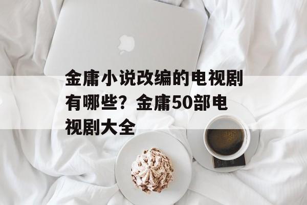 金庸小说改编的电视剧有哪些？金庸50部电视剧大全-第1张图片-