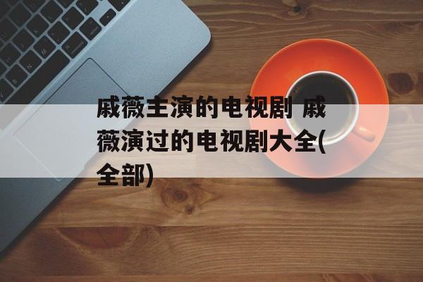 戚薇主演的电视剧 戚薇演过的电视剧大全(全部)-第1张图片-