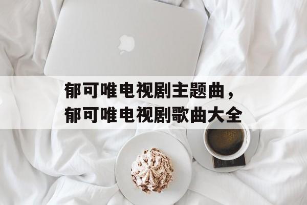 郁可唯电视剧主题曲，郁可唯电视剧歌曲大全-第1张图片-