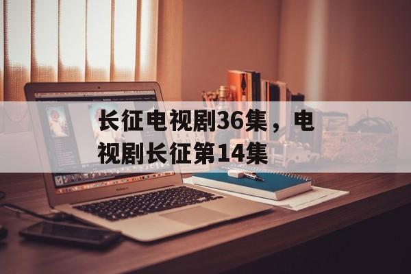 长征电视剧36集，电视剧长征第14集-第1张图片-