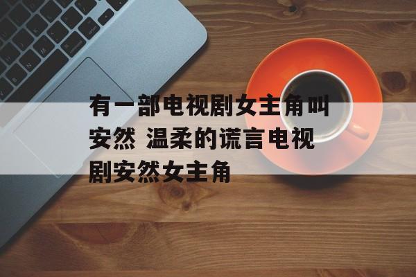 有一部电视剧女主角叫安然 温柔的谎言电视剧安然女主角-第1张图片-