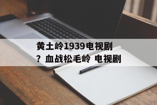 黄土岭1939电视剧？血战松毛岭 电视剧-第1张图片-