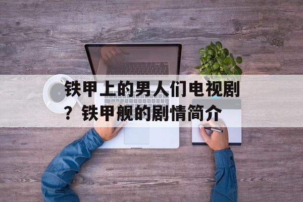 铁甲上的男人们电视剧？铁甲舰的剧情简介-第1张图片-