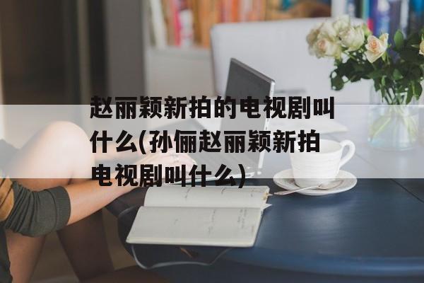 赵丽颖新拍的电视剧叫什么(孙俪赵丽颖新拍电视剧叫什么)-第1张图片-