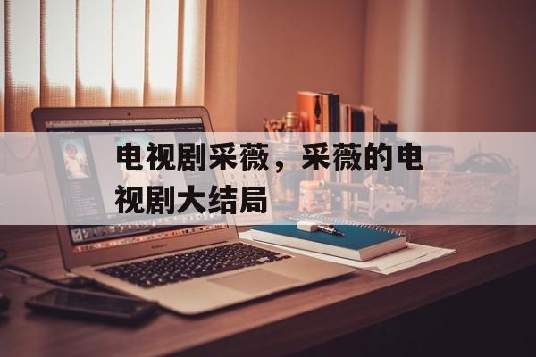 电视剧采薇，采薇的电视剧大结局-第1张图片-