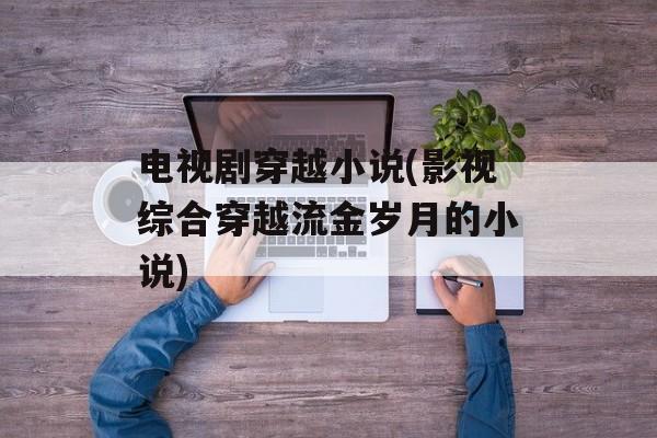 电视剧穿越小说(影视综合穿越流金岁月的小说)-第1张图片-