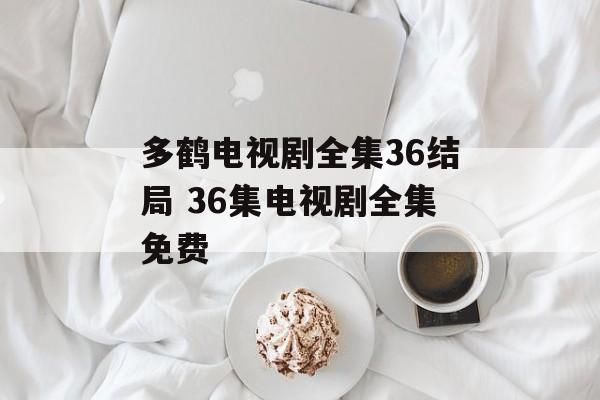 多鹤电视剧全集36结局 36集电视剧全集免费-第1张图片-