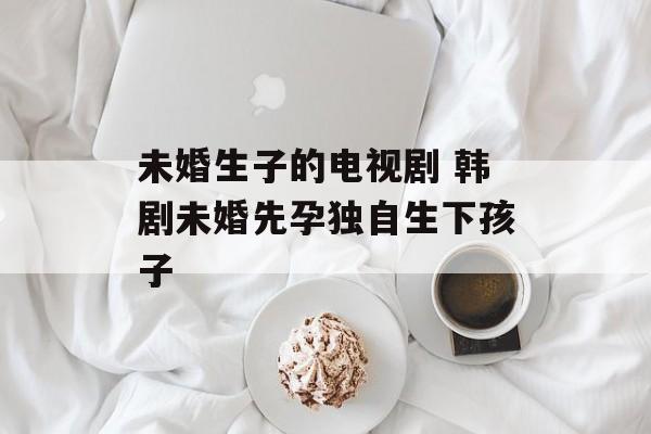 未婚生子的电视剧 韩剧未婚先孕独自生下孩子-第1张图片-