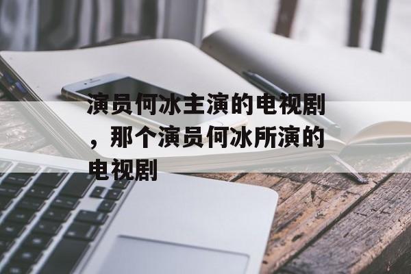 演员何冰主演的电视剧，那个演员何冰所演的电视剧-第1张图片-