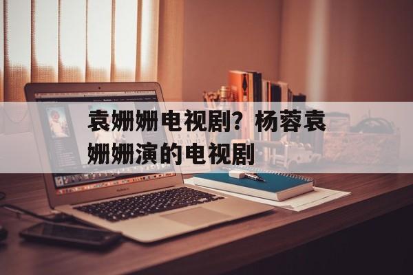 袁姗姗电视剧？杨蓉袁姗姗演的电视剧-第1张图片-