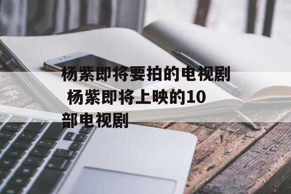 杨紫即将要拍的电视剧 杨紫即将上映的10部电视剧-第1张图片-