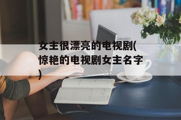 女主很漂亮的电视剧(惊艳的电视剧女主名字)-第1张图片-
