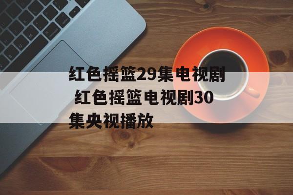红色摇篮29集电视剧 红色摇篮电视剧30集央视播放-第1张图片-