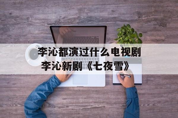 李沁都演过什么电视剧 李沁新剧《七夜雪》-第1张图片-