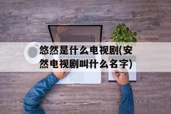悠然是什么电视剧(安然电视剧叫什么名字)-第1张图片-