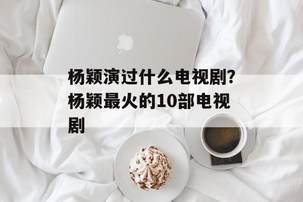 杨颖演过什么电视剧？杨颖最火的10部电视剧-第1张图片-