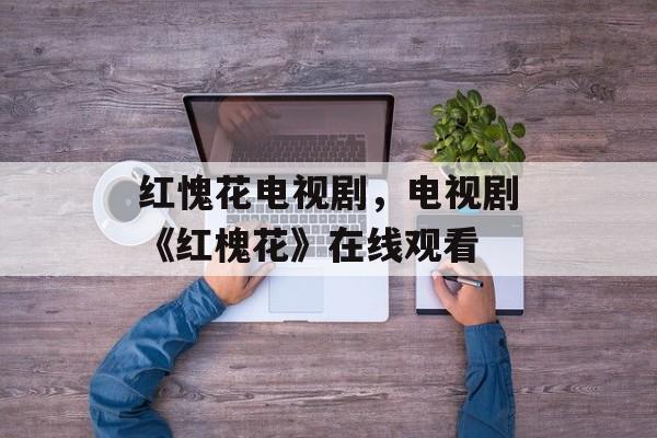 红愧花电视剧，电视剧《红槐花》在线观看-第1张图片-