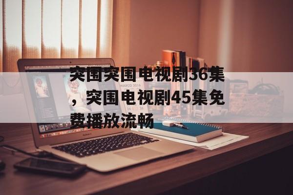 突围突围电视剧36集，突围电视剧45集免费播放流畅-第1张图片-