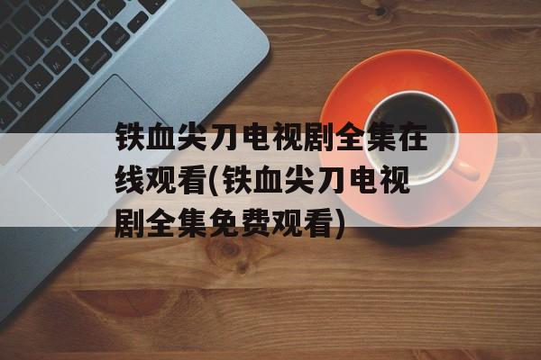 铁血尖刀电视剧全集在线观看(铁血尖刀电视剧全集免费观看)-第1张图片-