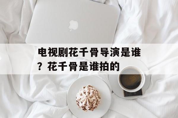 电视剧花千骨导演是谁？花千骨是谁拍的-第1张图片-