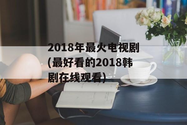 2018年最火电视剧(最好看的2018韩剧在线观看)-第1张图片-