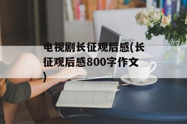 电视剧长征观后感(长征观后感800字作文)-第1张图片-