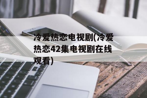 冷爱热恋电视剧(冷爱热恋42集电视剧在线观看)-第1张图片-