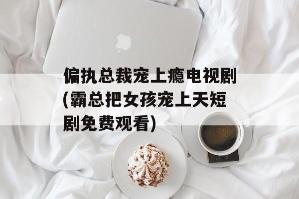 偏执总裁宠上瘾电视剧(霸总把女孩宠上天短剧免费观看)-第1张图片-