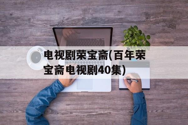 电视剧荣宝斋(百年荣宝斋电视剧40集)-第1张图片-