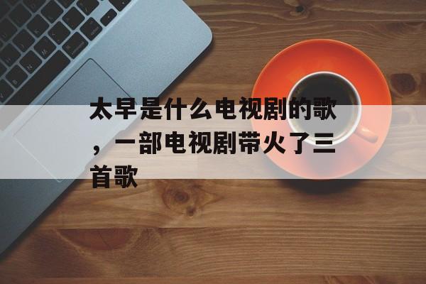 太早是什么电视剧的歌，一部电视剧带火了三首歌-第1张图片-