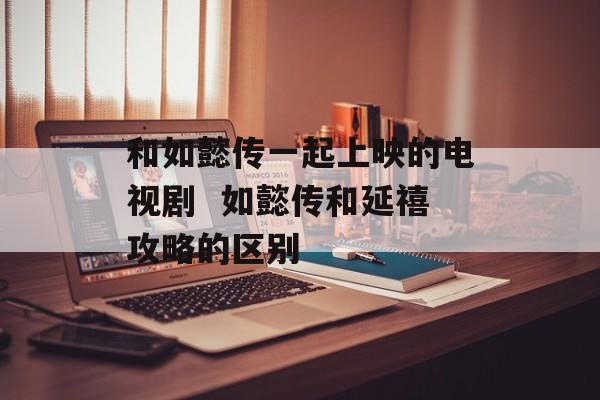 和如懿传一起上映的电视剧  如懿传和延禧攻略的区别-第1张图片-