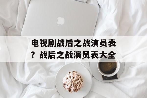 电视剧战后之战演员表？战后之战演员表大全-第1张图片-