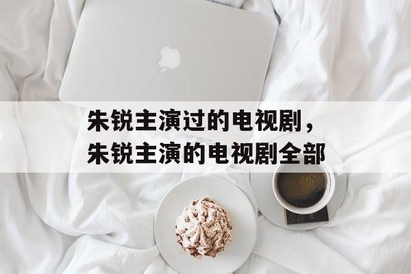 朱锐主演过的电视剧，朱锐主演的电视剧全部-第1张图片-
