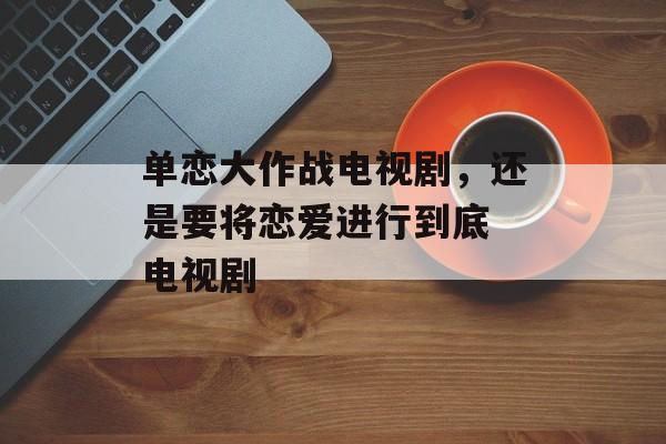 单恋大作战电视剧，还是要将恋爱进行到底 电视剧-第1张图片-