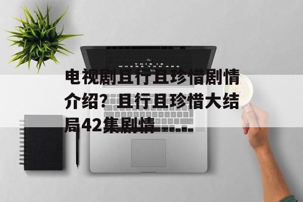 电视剧且行且珍惜剧情介绍？且行且珍惜大结局42集剧情-第1张图片-