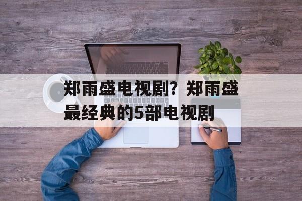 郑雨盛电视剧？郑雨盛最经典的5部电视剧-第1张图片-