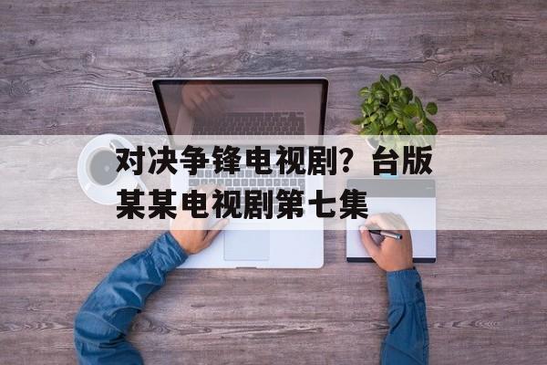 对决争锋电视剧？台版某某电视剧第七集-第1张图片-