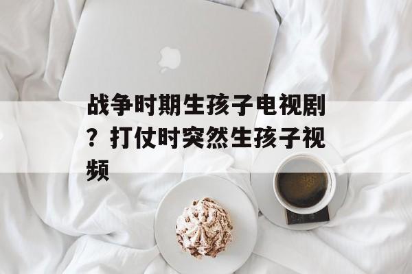 战争时期生孩子电视剧？打仗时突然生孩子视频-第1张图片-
